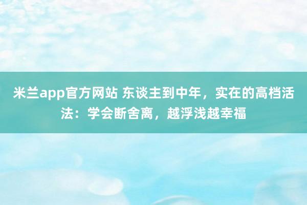 米兰app官方网站 东谈主到中年，实在的高档活法：学会断舍离，越浮浅越幸福