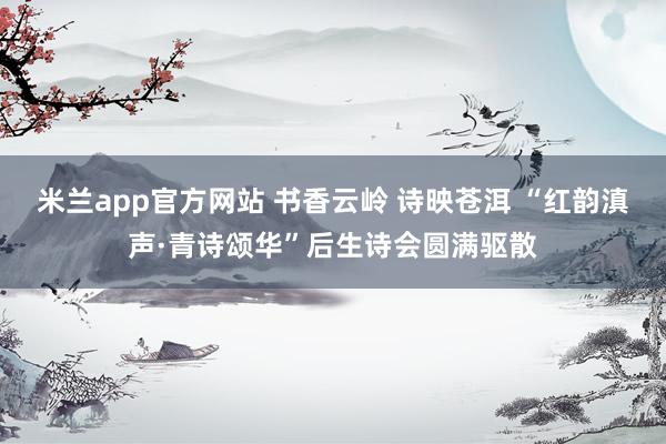 米兰app官方网站 书香云岭 诗映苍洱 “红韵滇声·青诗颂华”后生诗会圆满驱散
