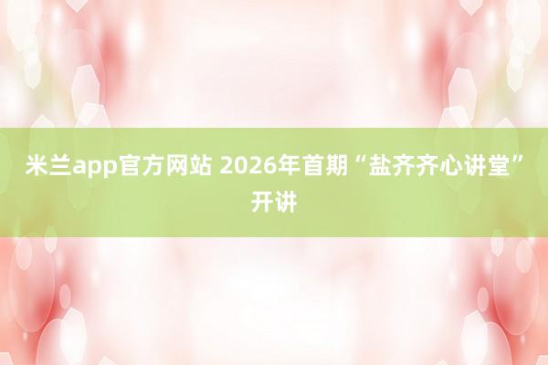米兰app官方网站 2026年首期“盐齐齐心讲堂”开讲