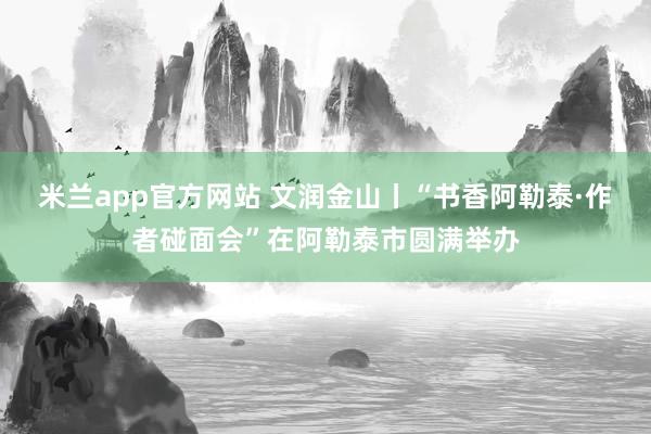米兰app官方网站 文润金山丨“书香阿勒泰·作者碰面会”在阿勒泰市圆满举办