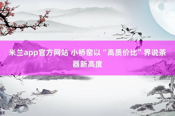 米兰app官方网站 小桥窑以“高质价比”界说茶器新高度