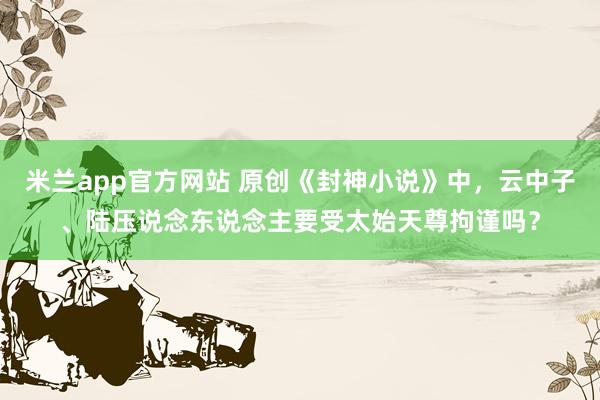 米兰app官方网站 原创《封神小说》中，云中子、陆压说念东说念主要受太始天尊拘谨吗？