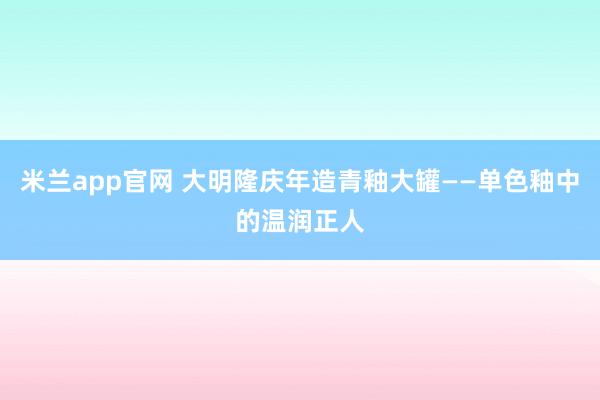 米兰app官网 大明隆庆年造青釉大罐——单色釉中的温润正人