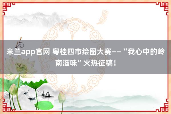 米兰app官网 粤桂四市绘图大赛——“我心中的岭南滋味”火热征稿！