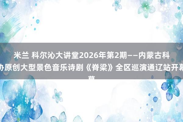 米兰 科尔沁大讲堂2026年第2期——内蒙古科协原创大型景色音乐诗剧《脊梁》全区巡演通辽站开幕