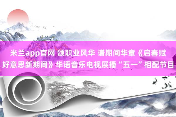 米兰app官网 颂职业风华 谱期间华章《启春赋好意思新期间》华语音乐电视展播“五一”相配节目