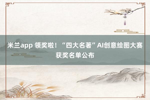 米兰app 领奖啦！“四大名著”AI创意绘图大赛获奖名单公布