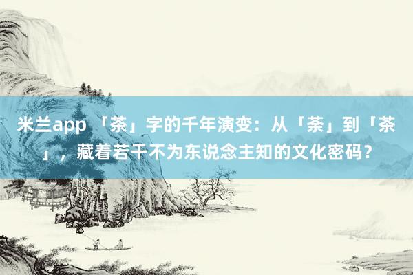米兰app 「茶」字的千年演变：从「荼」到「茶」，藏着若干不为东说念主知的文化密码？