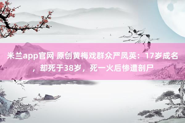 米兰app官网 原创黄梅戏群众严凤英：17岁成名，却死于38岁，死一火后惨遭剖尸