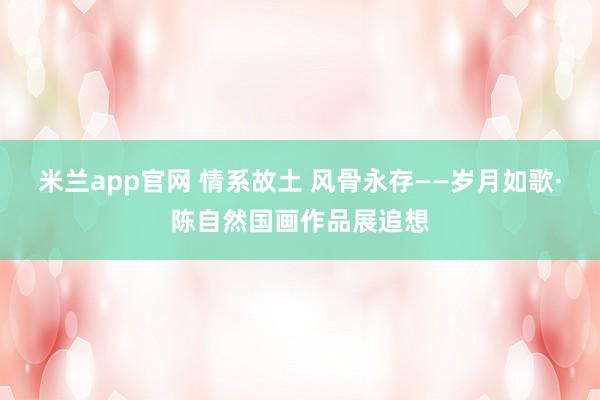 米兰app官网 情系故土 风骨永存——岁月如歌·陈自然国画作品展追想