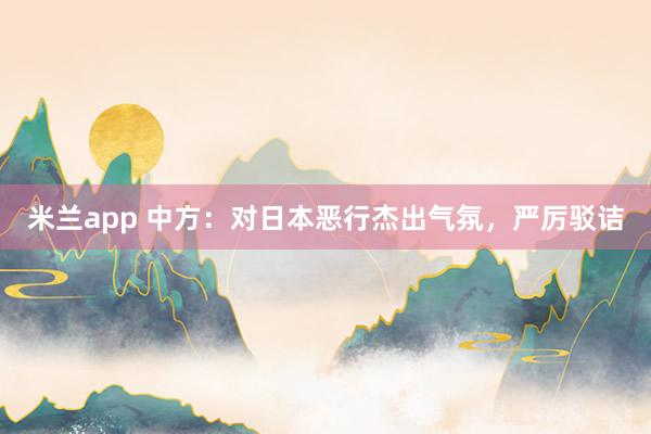 米兰app 中方：对日本恶行杰出气氛，严厉驳诘