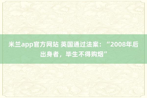米兰app官方网站 英国通过法案：“2008年后出身者，毕生不得购烟”
