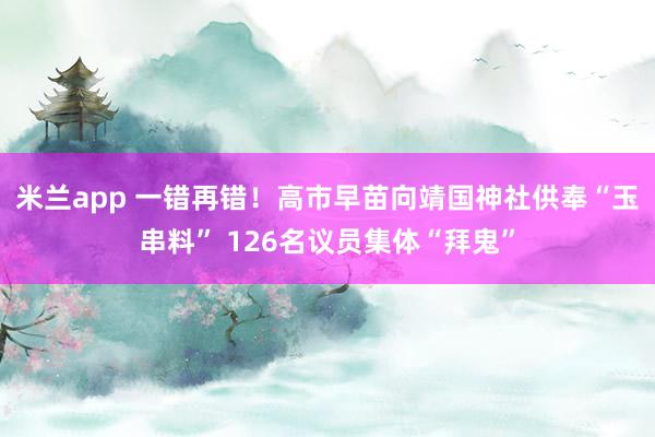 米兰app 一错再错！高市早苗向靖国神社供奉“玉串料” 126名议员集体“拜鬼”