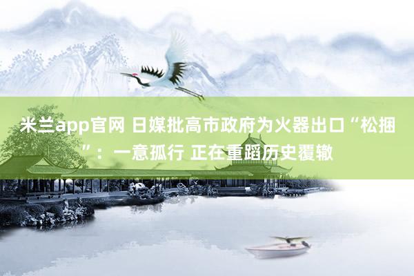 米兰app官网 日媒批高市政府为火器出口“松捆”：一意孤行 正在重蹈历史覆辙