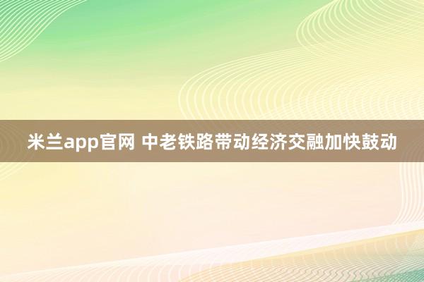 米兰app官网 中老铁路带动经济交融加快鼓动