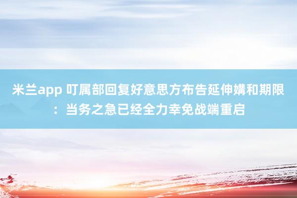 米兰app 叮属部回复好意思方布告延伸媾和期限：当务之急已经全力幸免战端重启