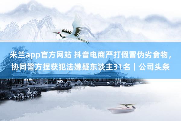 米兰app官方网站 抖音电商严打假冒伪劣食物，协同警方捏获犯法嫌疑东谈主31名｜公司头条