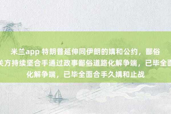 米兰app 特朗普延伸同伊朗的媾和公约，鄙俗部：中方相沿有关方持续坚合手通过政事鄙俗道路化解争端，已毕全面合手久媾和止战