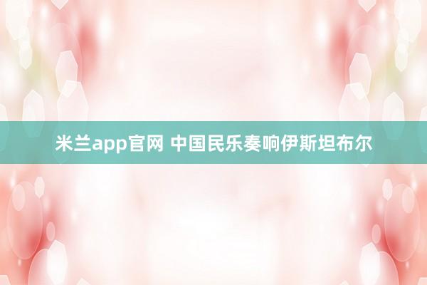米兰app官网 中国民乐奏响伊斯坦布尔
