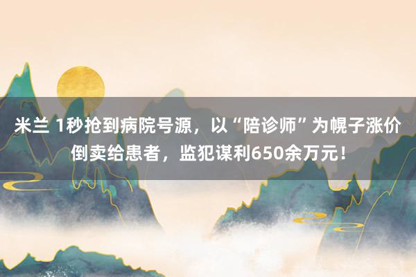 米兰 1秒抢到病院号源，以“陪诊师”为幌子涨价倒卖给患者，监犯谋利650余万元！