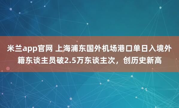 米兰app官网 上海浦东国外机场港口单日入境外籍东谈主员破2.5万东谈主次，创历史新高