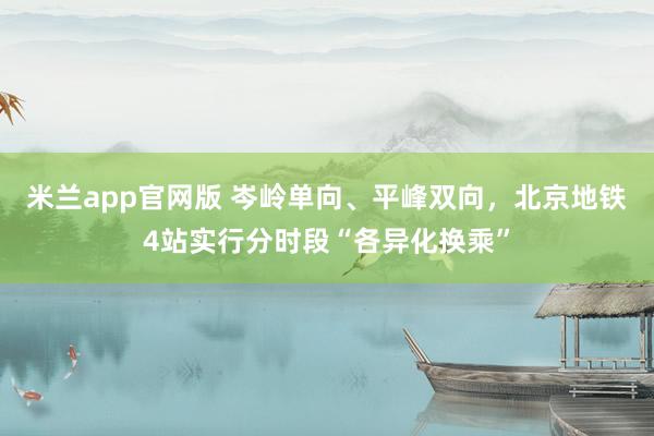米兰app官网版 岑岭单向、平峰双向，北京地铁4站实行分时段“各异化换乘”