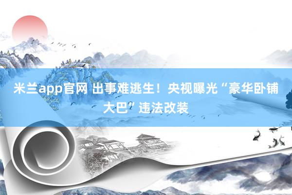 米兰app官网 出事难逃生！央视曝光“豪华卧铺大巴”违法改装