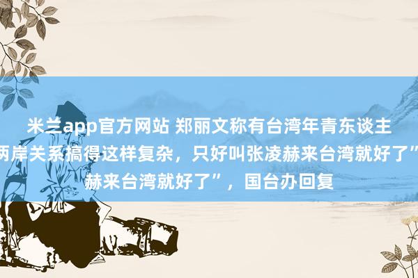 米兰app官方网站 郑丽文称有台湾年青东谈主说“为什么把两岸关系搞得这样复杂，只好叫张凌赫来台湾就好了”，国台办回复