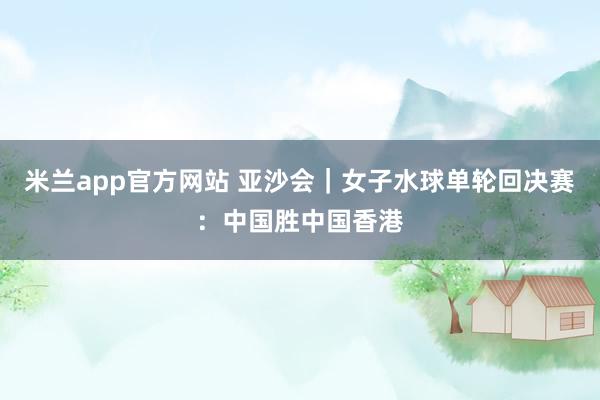 米兰app官方网站 亚沙会｜女子水球单轮回决赛：中国胜中国香港