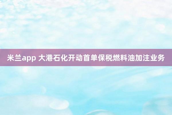 米兰app 大港石化开动首单保税燃料油加注业务
