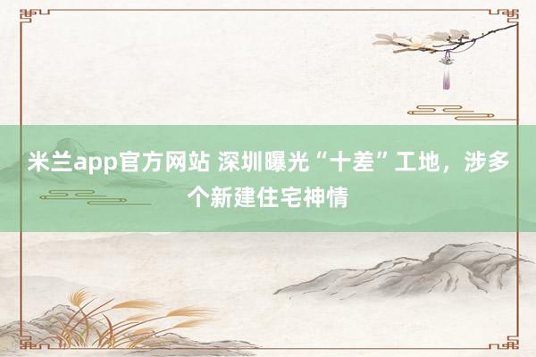 米兰app官方网站 深圳曝光“十差”工地，涉多个新建住宅神情