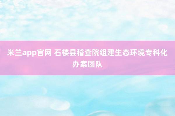 米兰app官网 石楼县稽查院组建生态环境专科化办案团队