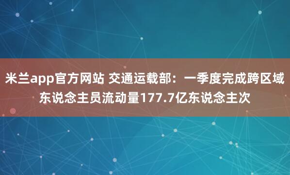 米兰app官方网站 交通运载部：一季度完成跨区域东说念主员流动量177.7亿东说念主次