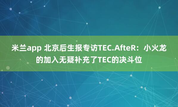 米兰app 北京后生报专访TEC.AfteR：小火龙的加入无疑补充了TEC的决斗位