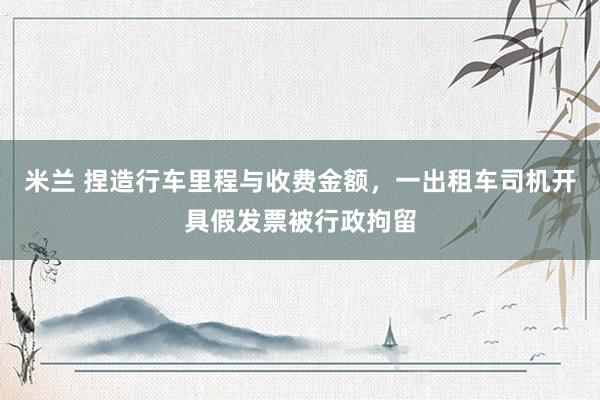 米兰 捏造行车里程与收费金额，一出租车司机开具假发票被行政拘留