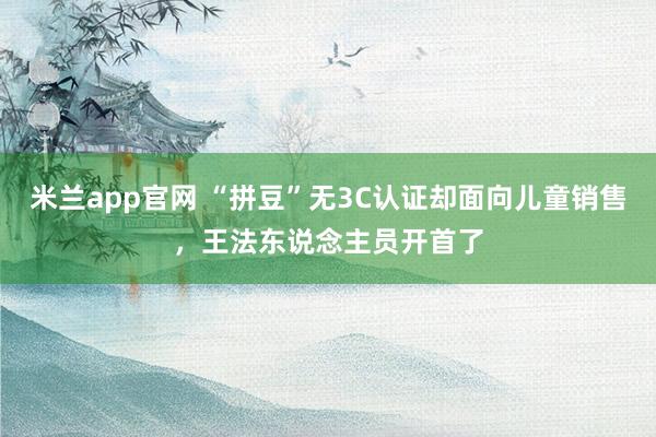 米兰app官网 “拼豆”无3C认证却面向儿童销售，王法东说念主员开首了