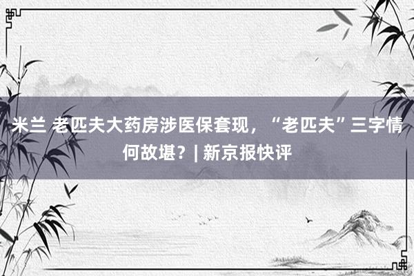 米兰 老匹夫大药房涉医保套现，“老匹夫”三字情何故堪？| 新京报快评