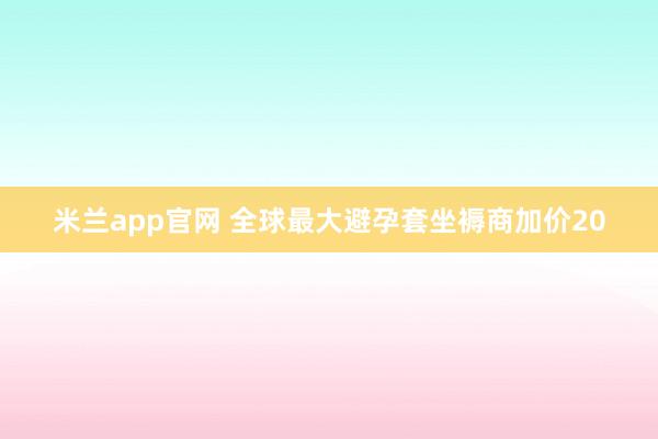 米兰app官网 全球最大避孕套坐褥商加价20