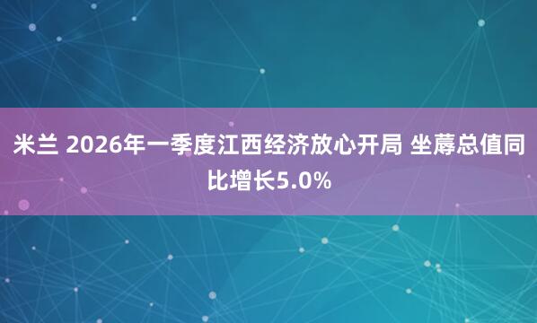 米兰 2026年一季度江西经济放心开局 坐蓐总值同比增长5.0%