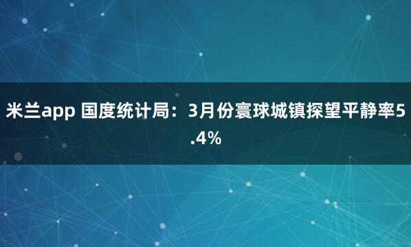 米兰app 国度统计局：3月份寰球城镇探望平静率5.4%