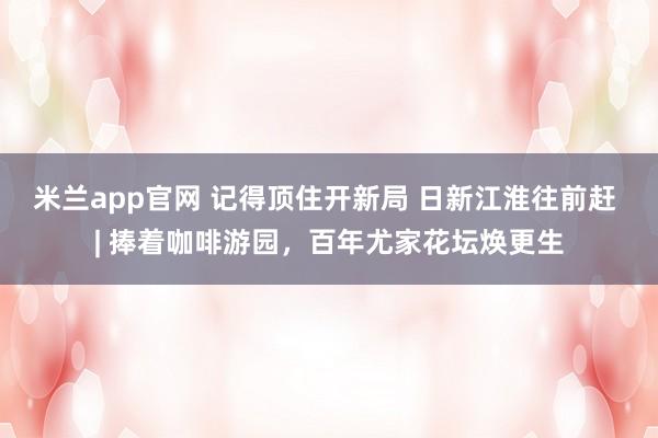 米兰app官网 记得顶住开新局 日新江淮往前赶 | 捧着咖啡游园，百年尤家花坛焕更生