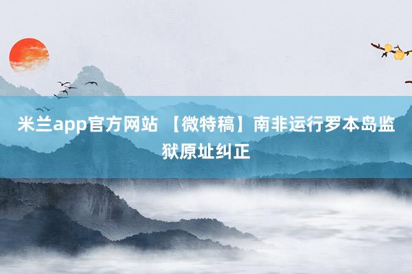 米兰app官方网站 【微特稿】南非运行罗本岛监狱原址纠正