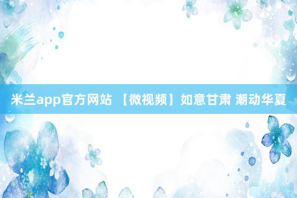米兰app官方网站 【微视频】如意甘肃 潮动华夏