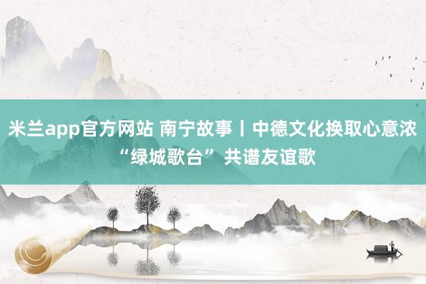 米兰app官方网站 南宁故事丨中德文化换取心意浓 “绿城歌台” 共谱友谊歌