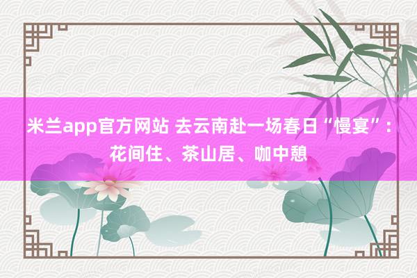 米兰app官方网站 去云南赴一场春日“慢宴”：花间住、茶山居、咖中憩