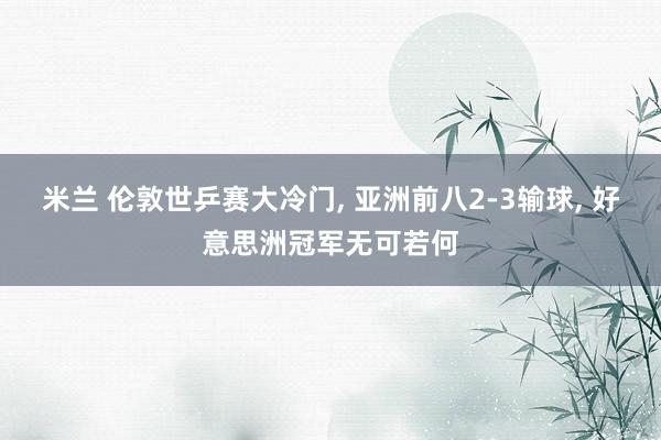 米兰 伦敦世乒赛大冷门， 亚洲前八2-3输球， 好意思洲冠军无可若何