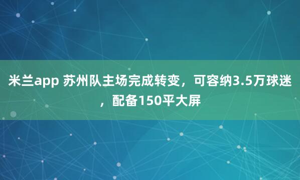 米兰app 苏州队主场完成转变，可容纳3.5万球迷，配备150平大屏