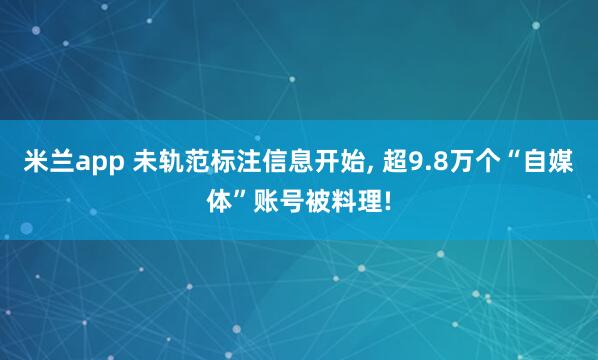 米兰app 未轨范标注信息开始, 超9.8万个“自媒体”账号被料理!