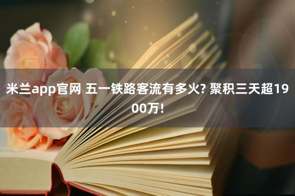 米兰app官网 五一铁路客流有多火? 聚积三天超1900万!