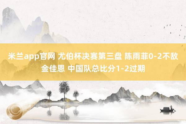 米兰app官网 尤伯杯决赛第三盘 陈雨菲0-2不敌金佳恩 中国队总比分1-2过期